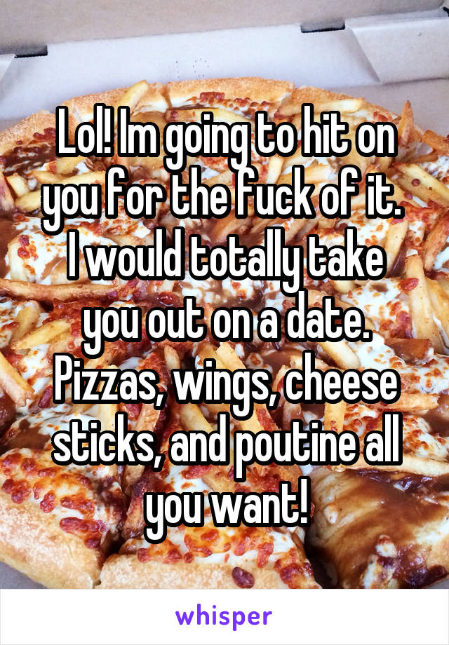 Lol! Im going to hit on you for the fuck of it. 
I would totally take you out on a date. Pizzas, wings, cheese sticks, and poutine all you want!