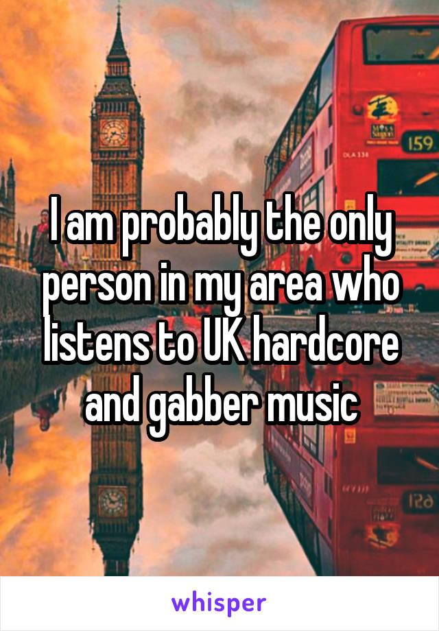 I am probably the only person in my area who listens to UK hardcore and gabber music