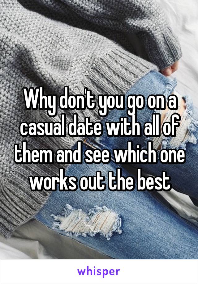 Why don't you go on a casual date with all of them and see which one works out the best