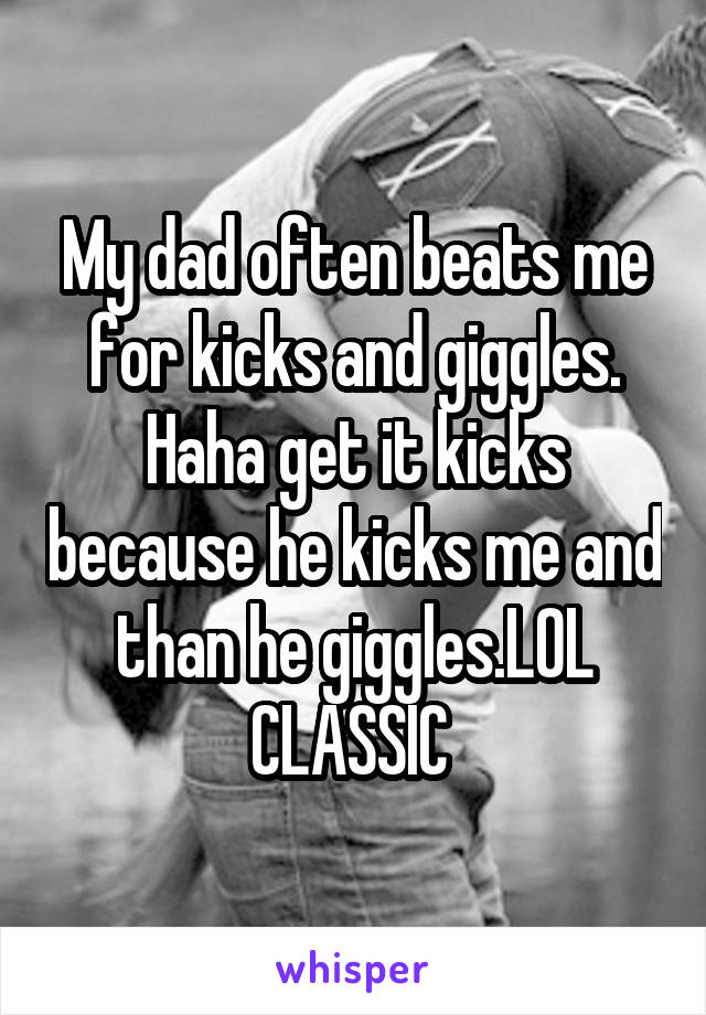 My dad often beats me for kicks and giggles. Haha get it kicks because he kicks me and than he giggles.LOL CLASSIC 