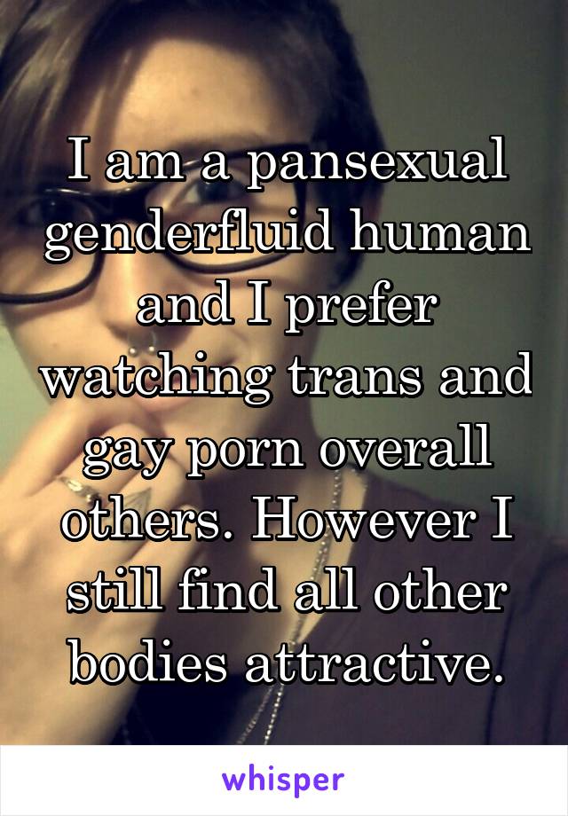 I am a pansexual genderfluid human and I prefer watching trans and gay porn overall others. However I still find all other bodies attractive.