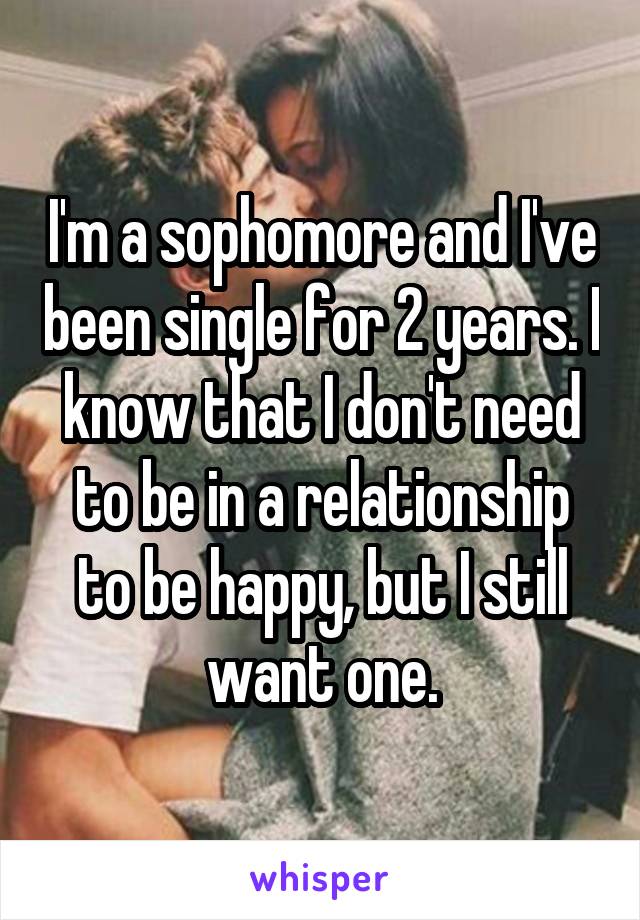 I'm a sophomore and I've been single for 2 years. I know that I don't need to be in a relationship to be happy, but I still want one.