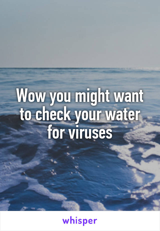 Wow you might want to check your water for viruses
