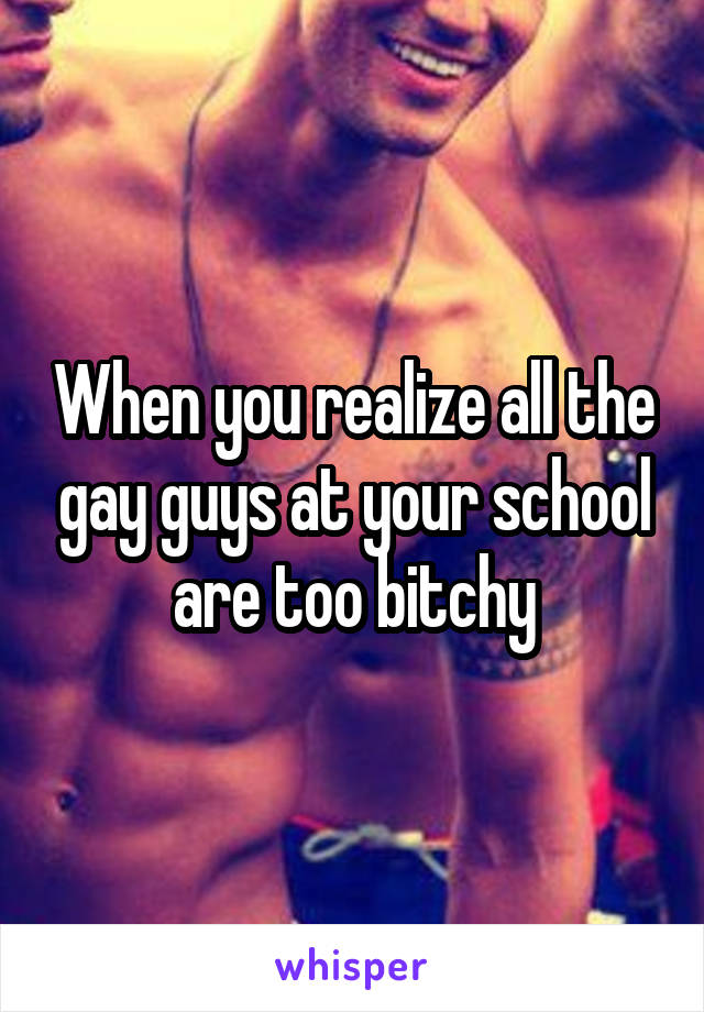 When you realize all the gay guys at your school are too bitchy