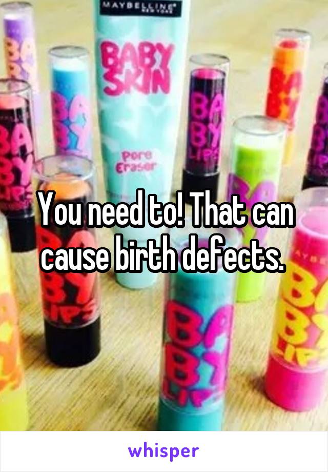 You need to! That can cause birth defects. 