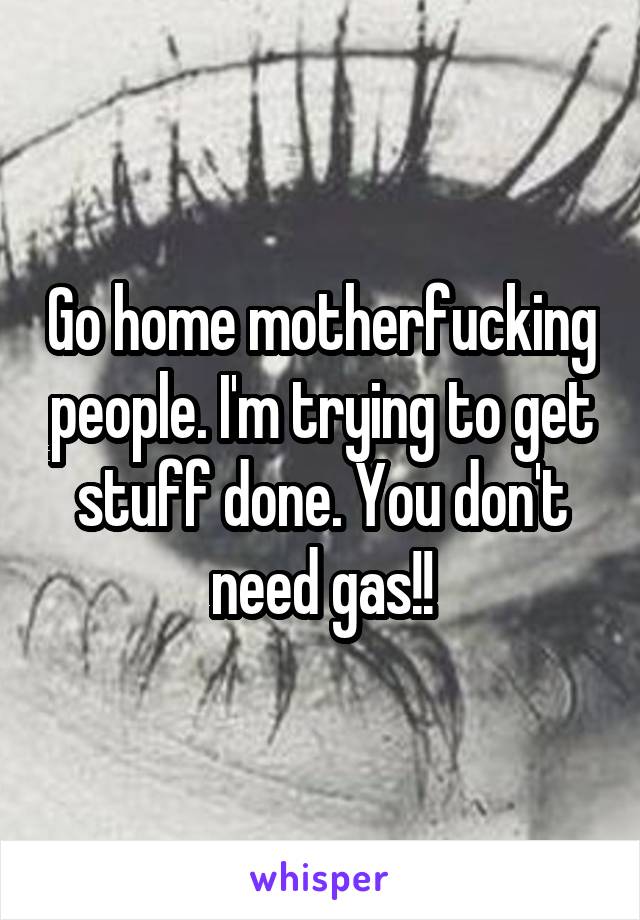 Go home motherfucking people. I'm trying to get stuff done. You don't need gas!!