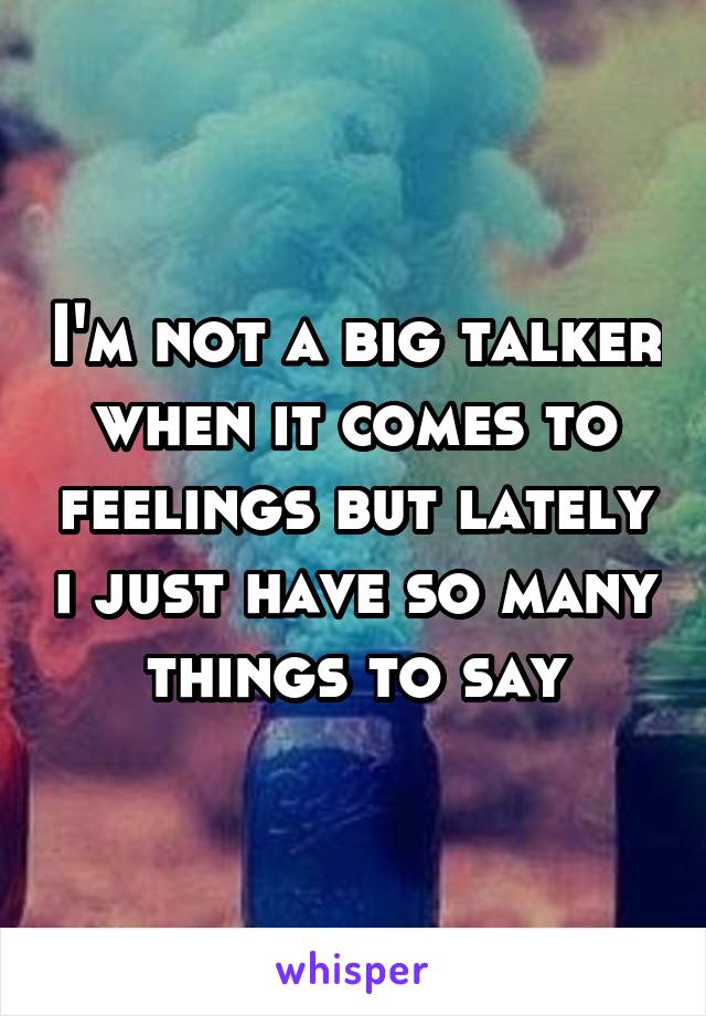 I'm not a big talker when it comes to feelings but lately i just have so many things to say