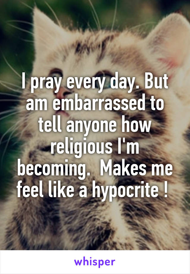 I pray every day. But am embarrassed to tell anyone how religious I'm becoming.  Makes me feel like a hypocrite ! 