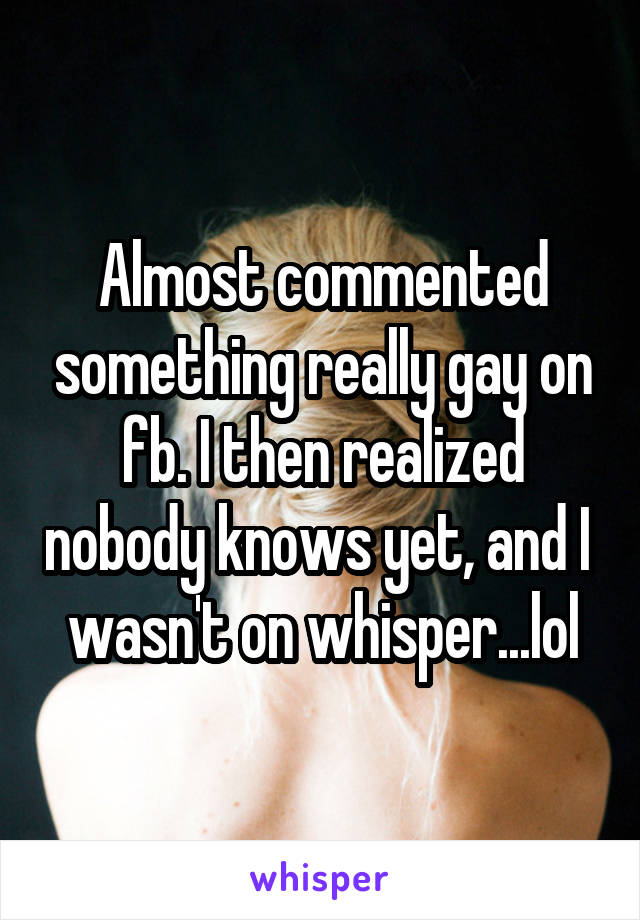 Almost commented something really gay on fb. I then realized nobody knows yet, and I  wasn't on whisper...lol