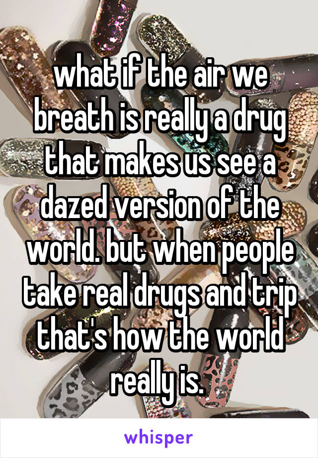 what if the air we breath is really a drug that makes us see a dazed version of the world. but when people take real drugs and trip that's how the world really is. 