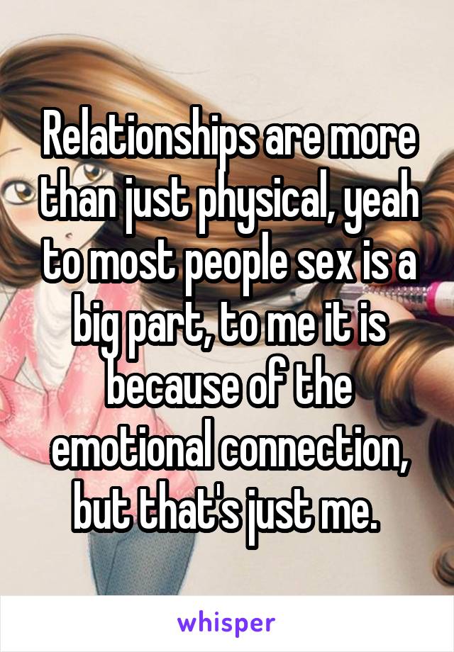 Relationships are more than just physical, yeah to most people sex is a big part, to me it is because of the emotional connection, but that's just me. 