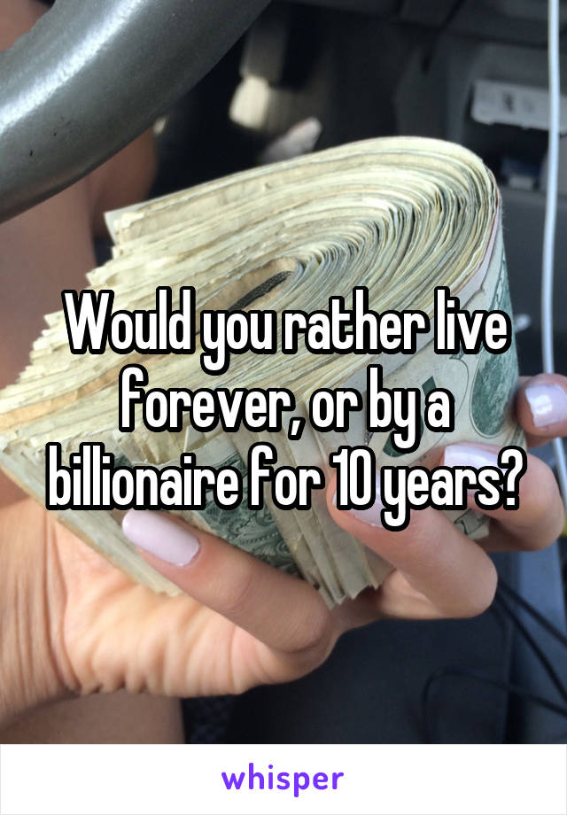 Would you rather live forever, or by a billionaire for 10 years?
