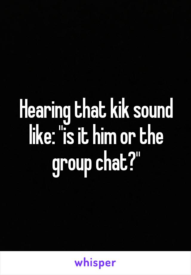 Hearing that kik sound like: "is it him or the group chat?"