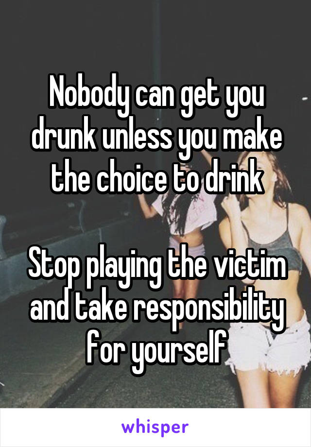 Nobody can get you drunk unless you make the choice to drink

Stop playing the victim and take responsibility for yourself