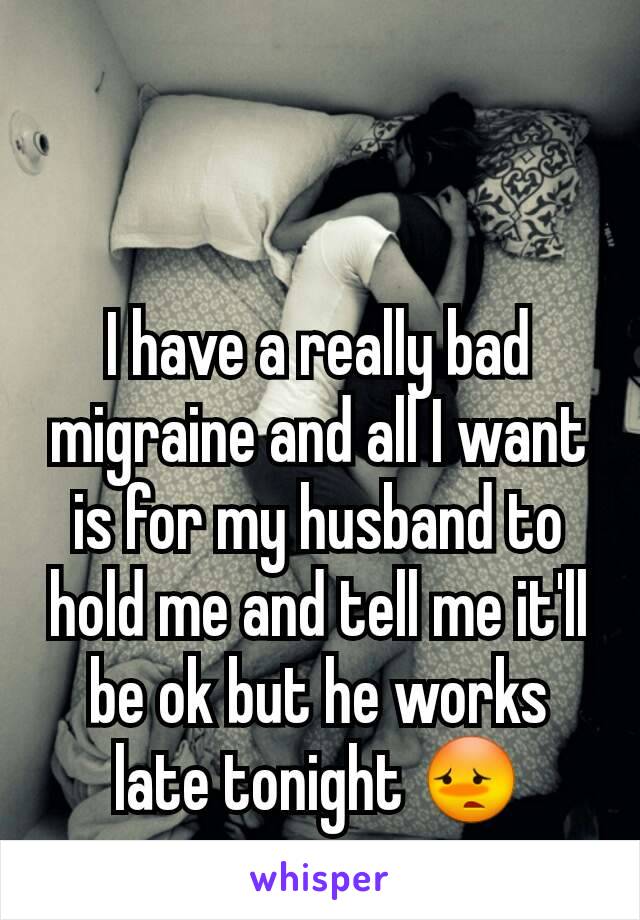 I have a really bad migraine and all I want is for my husband to hold me and tell me it'll be ok but he works late tonight 😳