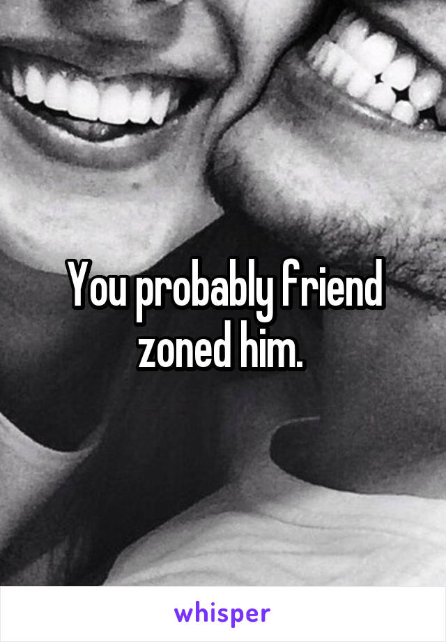 You probably friend zoned him. 