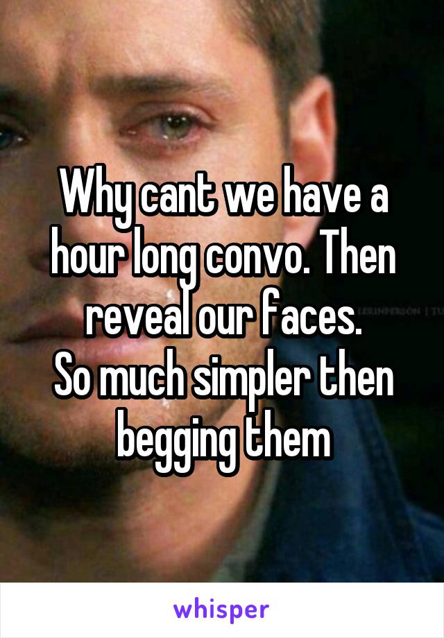Why cant we have a hour long convo. Then reveal our faces.
So much simpler then begging them