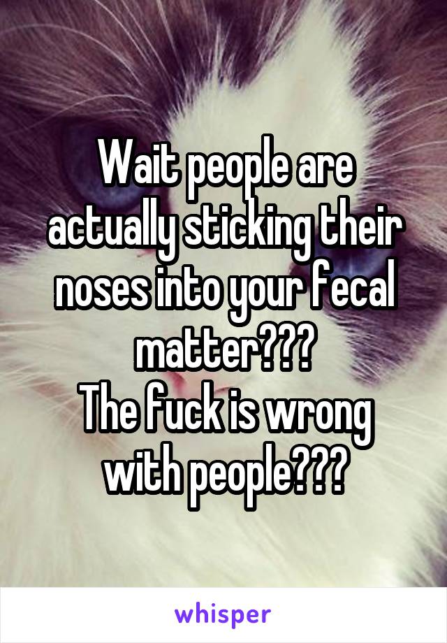 Wait people are actually sticking their noses into your fecal matter???
The fuck is wrong with people???