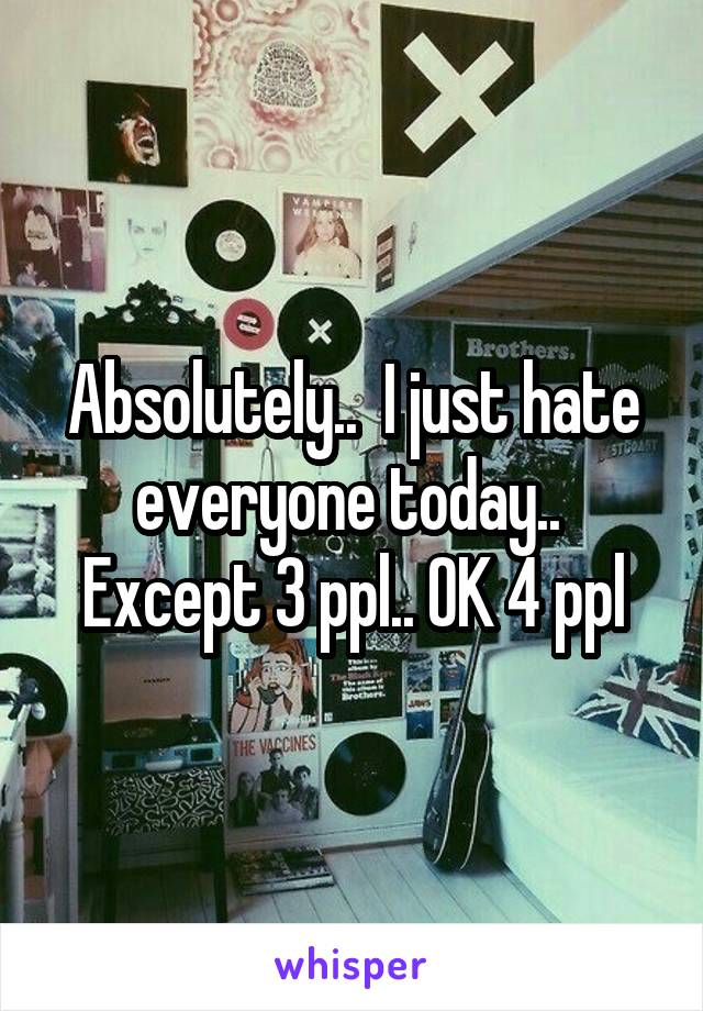 Absolutely..  I just hate everyone today..  Except 3 ppl.. OK 4 ppl