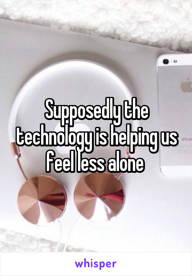 Supposedly the technology is helping us feel less alone 