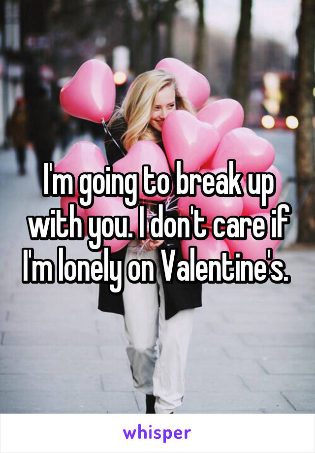 I'm going to break up with you. I don't care if I'm lonely on Valentine's. 
