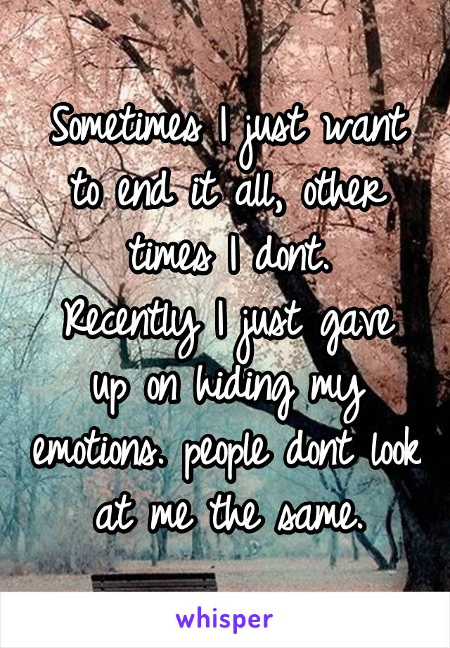 Sometimes I just want to end it all, other times I dont.
Recently I just gave up on hiding my emotions. people dont look at me the same.