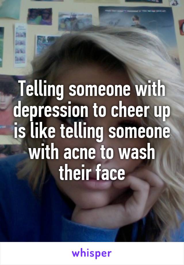 Telling someone with depression to cheer up is like telling someone with acne to wash their face