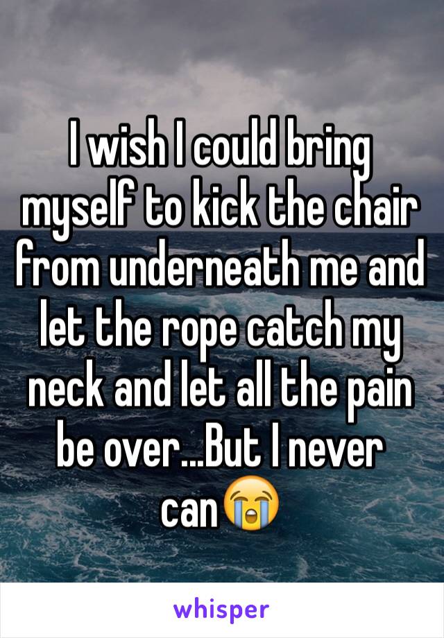 I wish I could bring myself to kick the chair from underneath me and let the rope catch my neck and let all the pain be over...But I never can😭