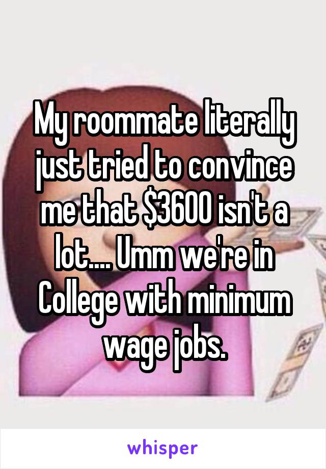 My roommate literally just tried to convince me that $3600 isn't a lot.... Umm we're in College with minimum wage jobs.