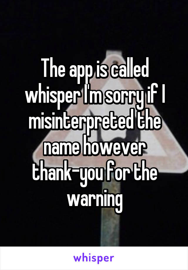 The app is called whisper I'm sorry if I misinterpreted the name however thank-you for the warning