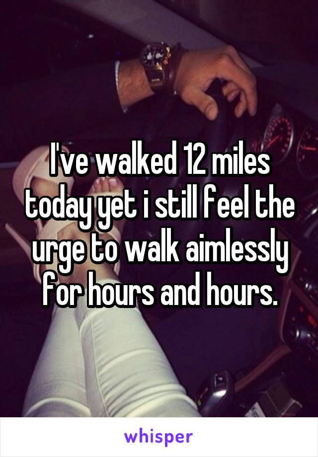 I've walked 12 miles today yet i still feel the urge to walk aimlessly for hours and hours.