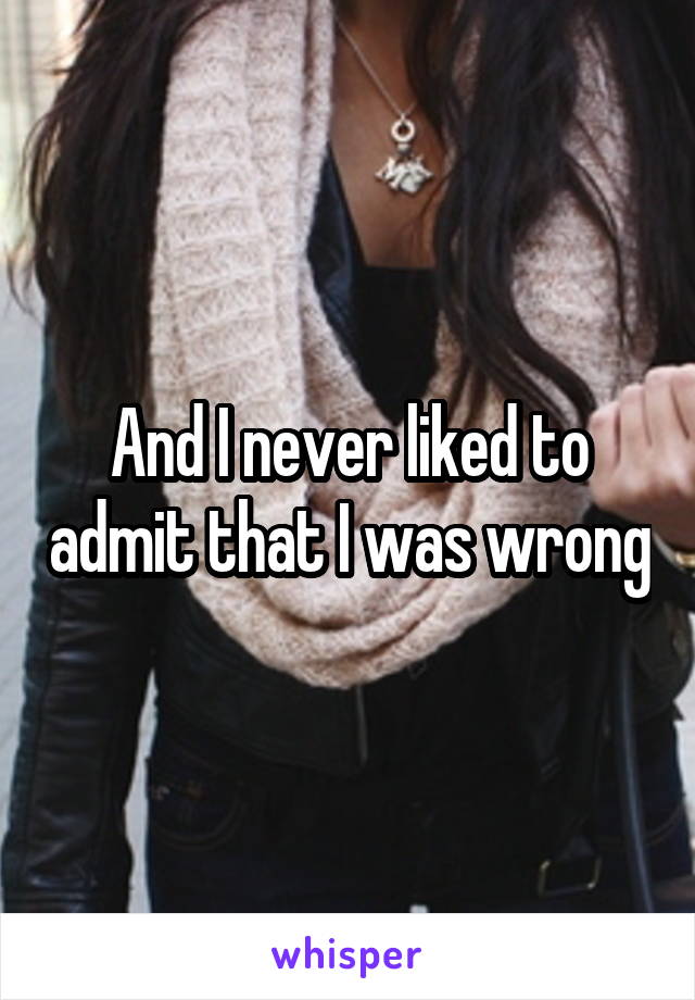 And I never liked to admit that I was wrong