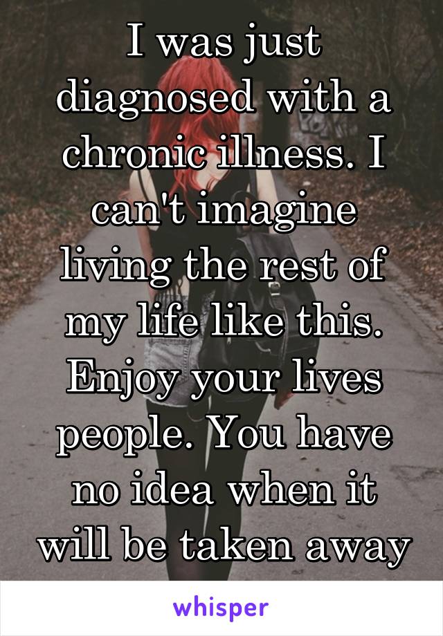 I was just diagnosed with a chronic illness. I can't imagine living the rest of my life like this. Enjoy your lives people. You have no idea when it will be taken away from you.