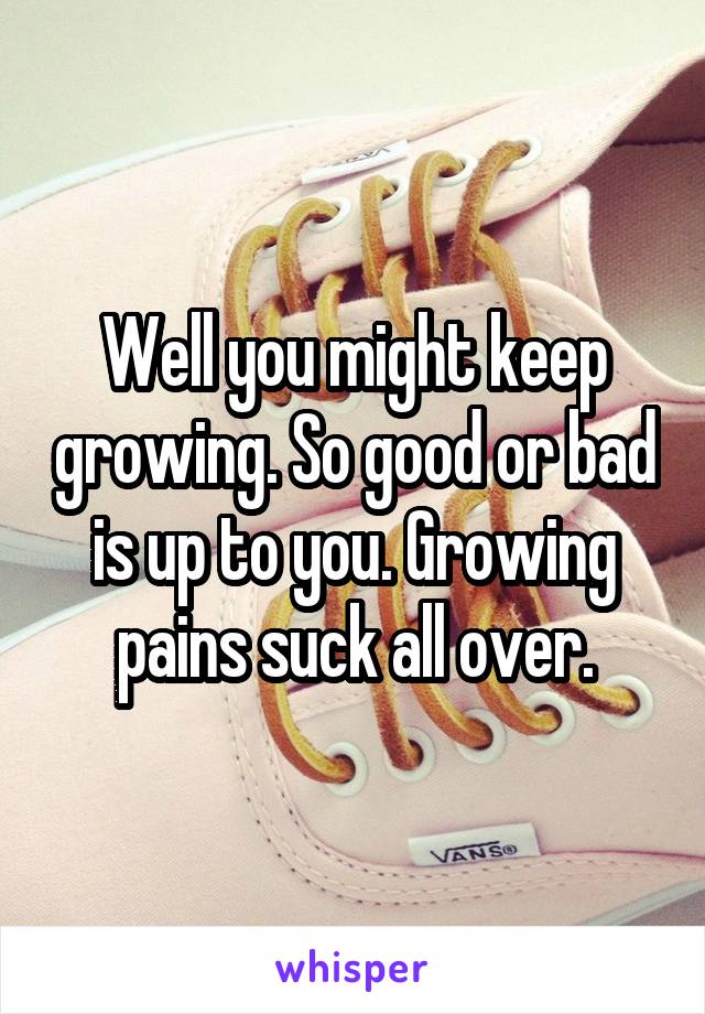 Well you might keep growing. So good or bad is up to you. Growing pains suck all over.
