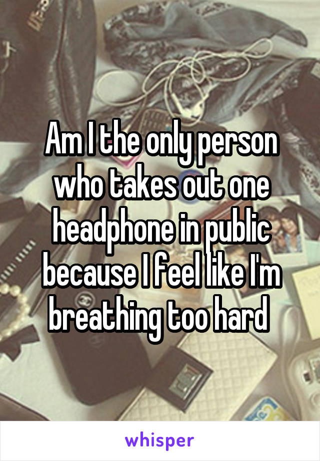 Am I the only person who takes out one headphone in public because I feel like I'm breathing too hard 