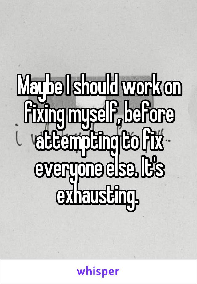 Maybe I should work on fixing myself, before attempting to fix everyone else. It's exhausting. 