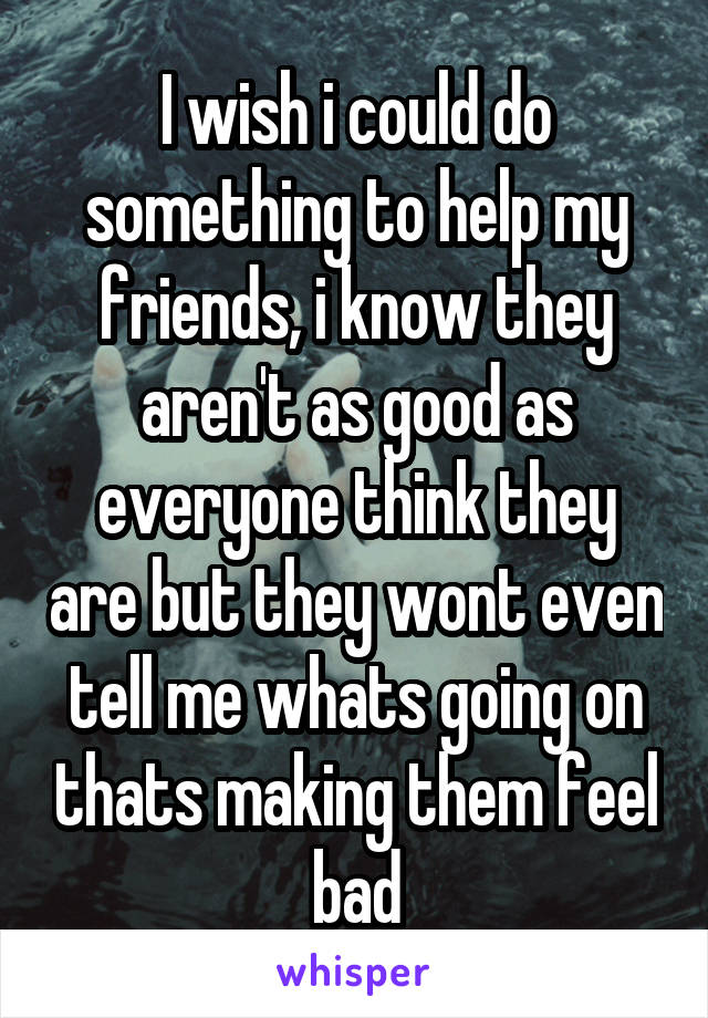 I wish i could do something to help my friends, i know they aren't as good as everyone think they are but they wont even tell me whats going on thats making them feel bad