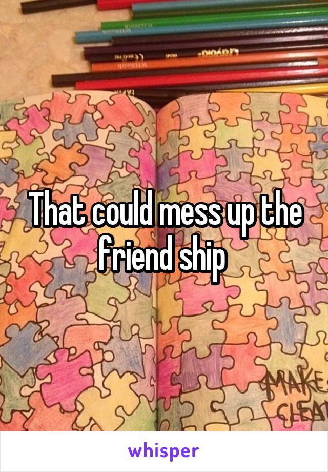 That could mess up the friend ship 
