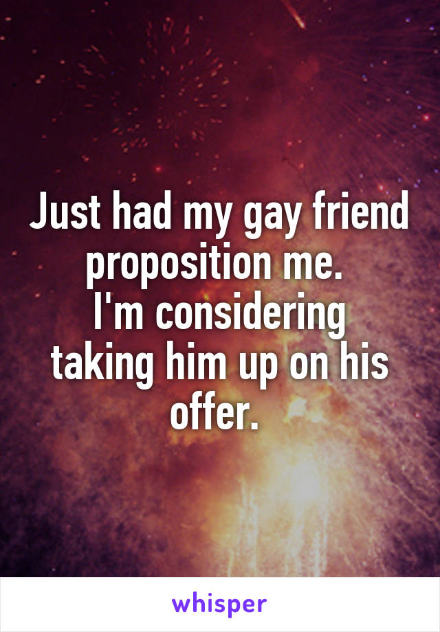 Just had my gay friend proposition me. 
I'm considering taking him up on his offer. 