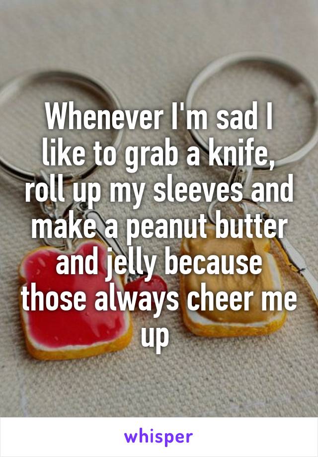 Whenever I'm sad I like to grab a knife, roll up my sleeves and make a peanut butter and jelly because those always cheer me up 