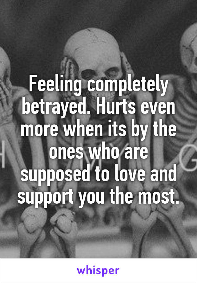 Feeling completely betrayed. Hurts even more when its by the ones who are supposed to love and support you the most.