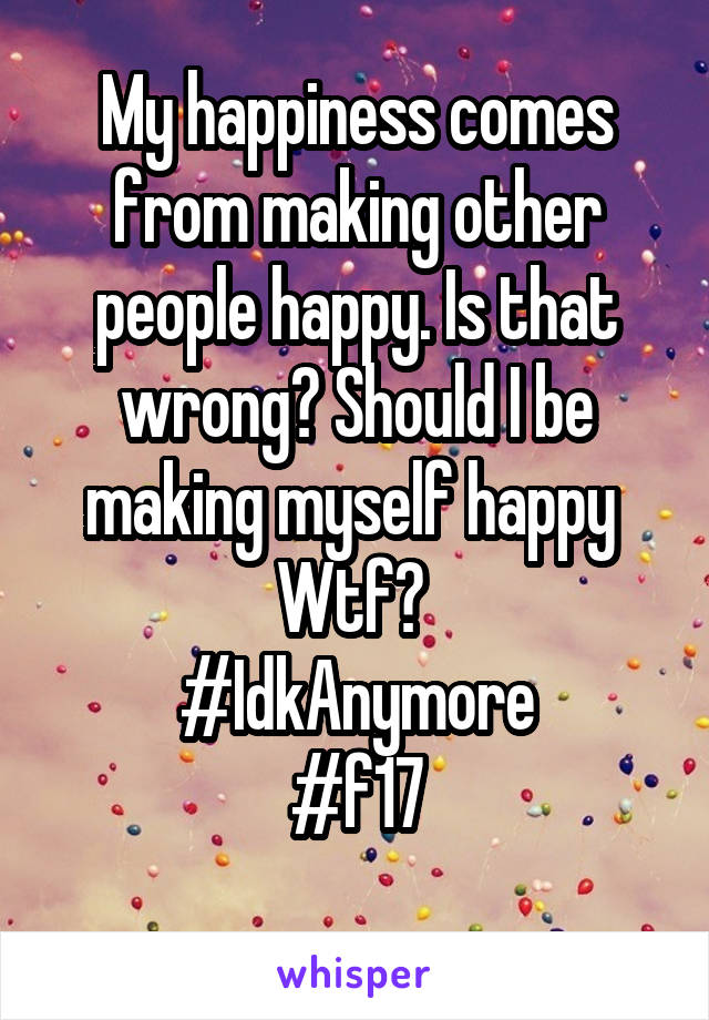 My happiness comes from making other people happy. Is that wrong? Should I be making myself happy 
Wtf? 
#IdkAnymore
#f17
