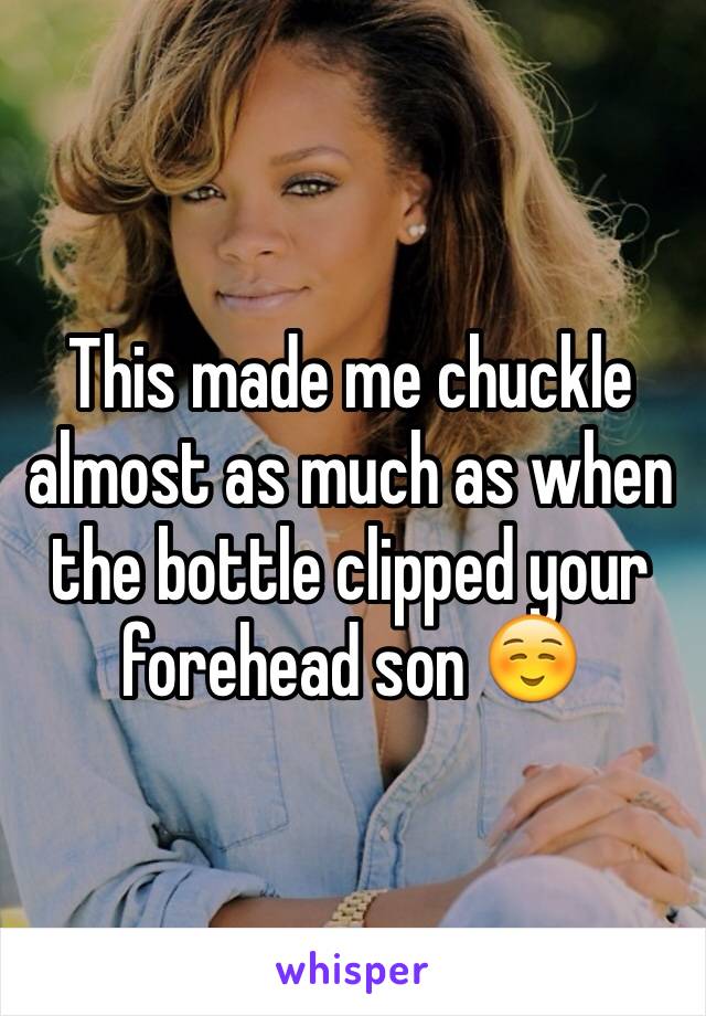 This made me chuckle almost as much as when the bottle clipped your forehead son ☺️