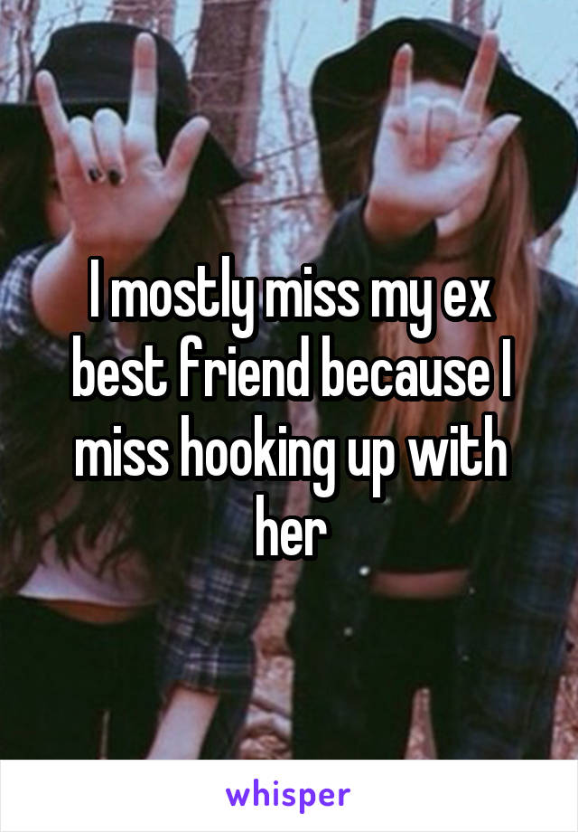 I mostly miss my ex best friend because I miss hooking up with her