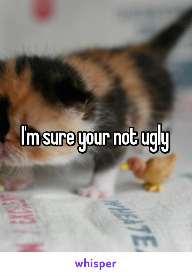 I'm sure your not ugly 