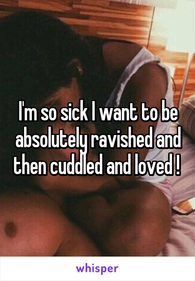 I'm so sick I want to be absolutely ravished and then cuddled and loved ! 
