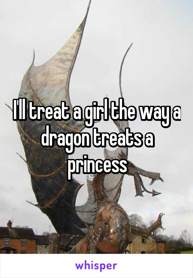 I'll treat a girl the way a dragon treats a princess