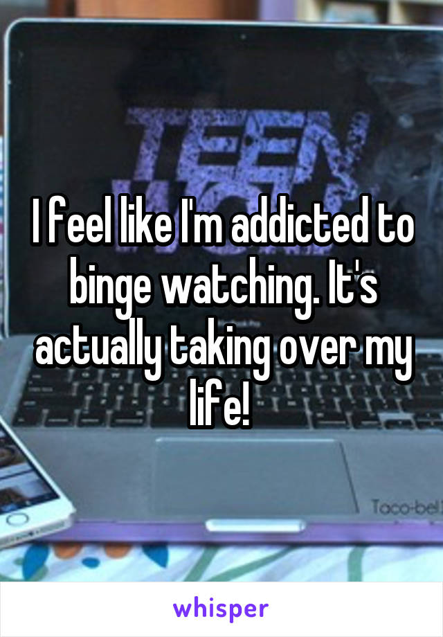 I feel like I'm addicted to binge watching. It's actually taking over my life! 