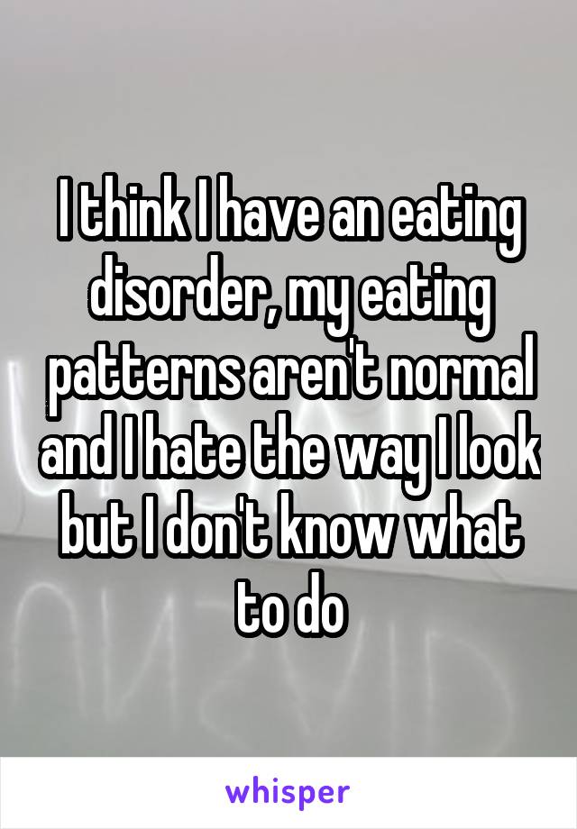 I think I have an eating disorder, my eating patterns aren't normal and I hate the way I look but I don't know what to do