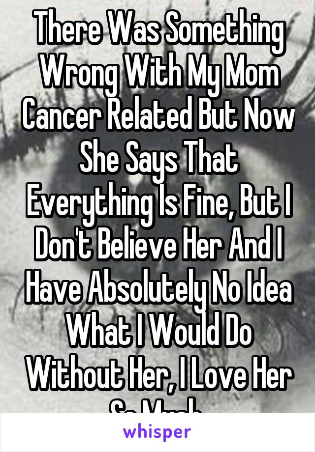 There Was Something Wrong With My Mom Cancer Related But Now She Says That Everything Is Fine, But I Don't Believe Her And I Have Absolutely No Idea What I Would Do Without Her, I Love Her So Much 